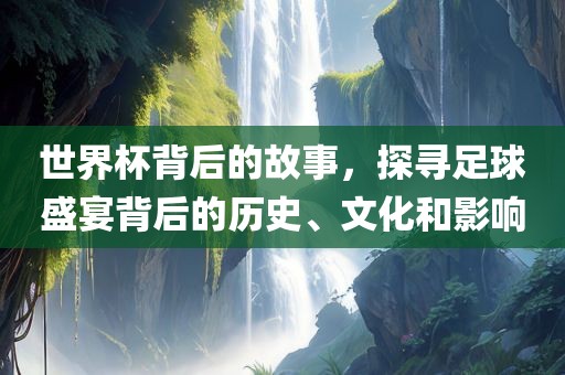 世界杯背后的故事，探寻足球盛宴背后的历史、文化和影响