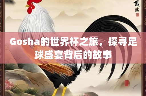 Gosha的世界杯之旅，探寻足球盛宴背后的故事