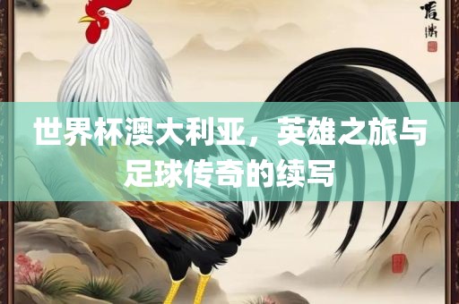 世界杯澳大利亚，英雄之旅与足球传奇的续写