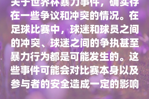 关于世界杯暴力事件，确实存在一些争议和冲突的情况。在足球比赛中，球迷和球员之间的冲突、球迷之间的争执甚至暴力行为都是可能发生的。这些事件可能会对比赛本身以及参与者的安全造成一定的影响。