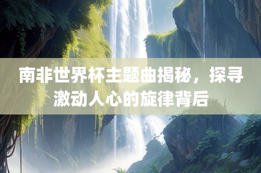 吉安市靖泰电力工程有限公司南非世界杯主题曲揭秘，探寻激动人心的旋律背后