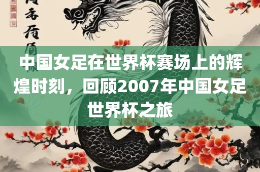 中国女足在世界杯赛场上的辉煌时刻，回顾2007年中国女足世界杯之旅