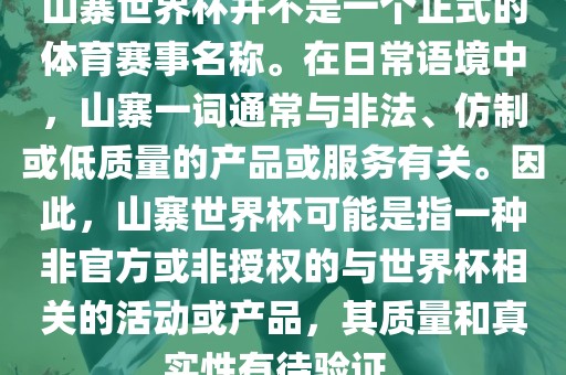 山寨世界杯并不是一个正式的体育赛事名称。在日常语境中，山寨一词通常与非法、仿制或低质量的产品或服务有关。因此，山寨世界杯可能是指一种非官方或非授权的与世界杯相关的活动或产品，其质量和真实性有待验证。