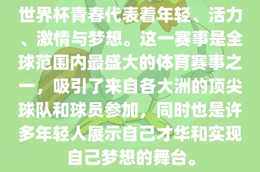 世界杯青春代表着年轻、活力、激情与梦想。这一赛事是全球范围内最盛大的体育赛事之一，吸引了来自各大洲的顶尖球队和球员参加，同时也是许多年轻人展示自己才华和实现自己梦想的舞台。