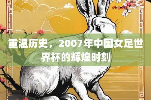 重温历史，2007年中国女足世界杯的辉煌时刻