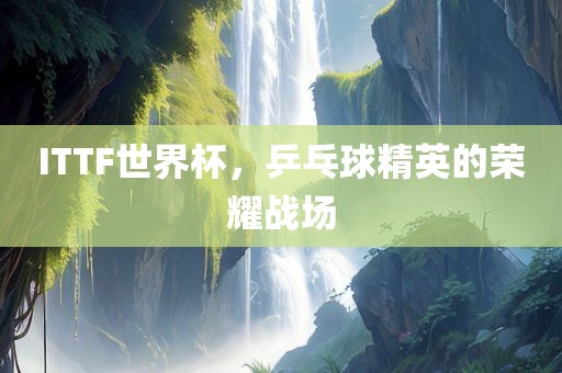 ITTF世界杯，乒乓球精英的荣耀战场