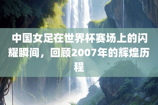 中国女足在世界杯赛场上的闪耀瞬间，回顾2007年的辉煌历程