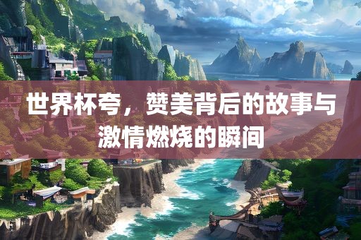 世界杯夸，赞美背后的故事与激情燃烧的瞬间