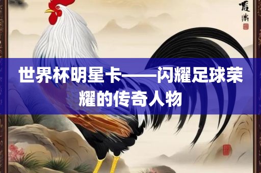 世界杯明星卡——闪耀足球荣耀的传奇人物吉安市靖泰电力工程有限公司