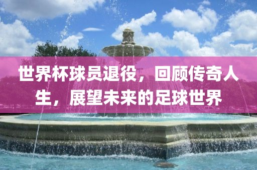 世界杯球员退役，回顾传奇人生，展望未来的足球世界吉安市靖泰电力工程有限公司