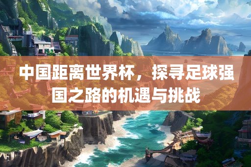 中国距离世界杯，探寻足球强国之路的机遇与挑战