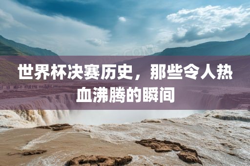 世界杯决赛历史，那些令人热血沸腾的瞬间吉安市靖泰电力工程有限公司