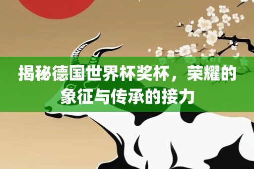揭秘德国世界杯奖杯，荣耀的象征与传承的接力