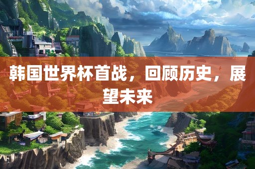 韩国世界杯首战，回顾历史，展望未来