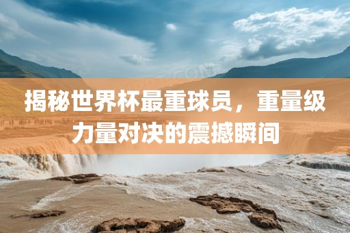 揭秘世界杯最重球员，重量级力量对决的震撼瞬间
