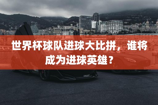 世界杯球队进球大比拼，谁将成为进球英雄？