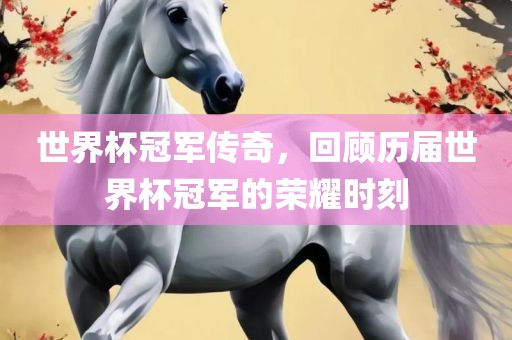世界杯冠军传奇，回顾历届世界杯冠军的荣耀时刻