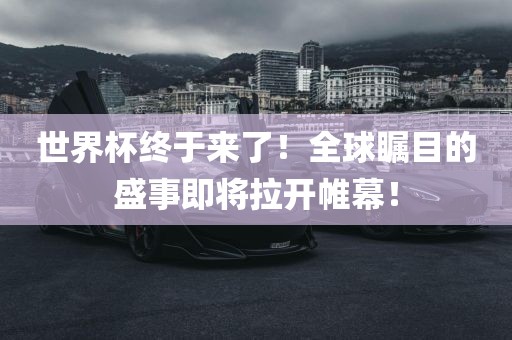世界杯终于来了！全球瞩目的盛事即将拉开帷幕！
