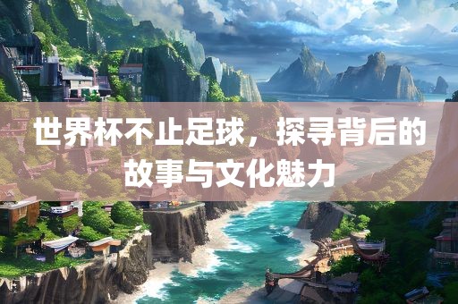 世界杯不止足球，探寻背后的故事与文化魅力