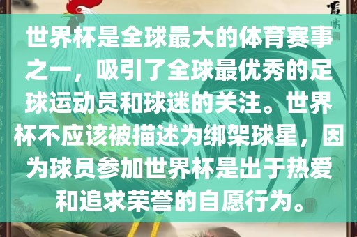 世界杯是全球最大的体育赛事之一，吸引了全球最优秀的足球运动员和球迷的关注。世界杯不应该被描述为绑架球星，因为球员参加世界杯是出于热爱和追求荣誉的自愿行为。
