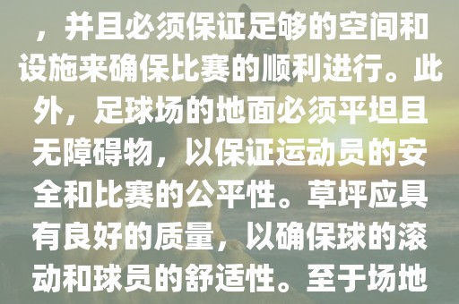 世界杯足球赛的场地是足球场。足球场的尺寸应符合国际足球联合会（IFAB）的规定，通常长度为105米，宽度为68米，并且必须保证足够的空间和设施来确保比赛的顺利进行。此外，足球场的地面必须平坦且无障碍物，以保证运动员的安全和比赛的公平性。草坪应具有良好的质量，以确保球的滚动和球员的舒适性。至于场地的具体地点，通常会在主办国的各种足球场馆和城市中选择，以确保能够容纳大量观众并满足其他赛事组织的需求。