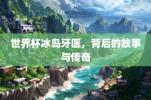 世界杯冰岛牙医，背后的故事与传奇