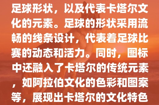 卡塔尔世界杯的官方图标是一个以足球为主体设计的简洁图标。图标的主要元素包括一个足球形状，以及代表卡塔尔文化的元素。足球的形状采用流畅的线条设计，代表着足球比赛的动态和活力。同时，图标中还融入了卡塔尔的传统元素，如阿拉伯文化的色彩和图案等，展现出卡塔尔的文化特色。整个图标设计简洁大方，色彩明快，寓意着卡塔尔世界杯的激情和活力。