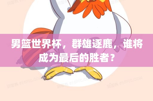 男篮世界杯，群雄逐鹿，谁将成为最后的胜者？吉安市靖泰电力工程有限公司