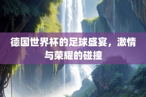 德国世界杯的足球盛宴，激情与荣耀的碰撞