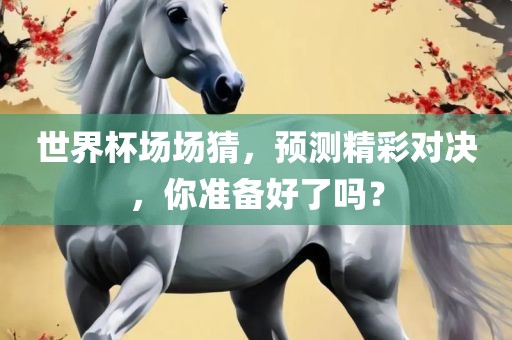 世界杯场场猜，预测精彩对决，你准备好了吗？