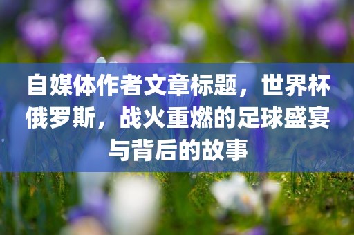 自媒体作者文章标题，世界杯俄罗斯，战火重燃的足球盛宴与背后的故事