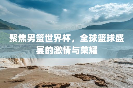 聚焦男篮世界杯，全球篮球盛宴的激情与荣耀吉安市靖泰电力工程有限公司