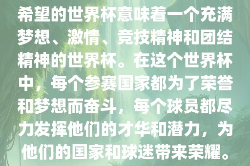 希望的世界杯意味着一个充满梦想、激情、竞技精神和团结精神的世界杯。在这个世界杯中，每个参赛国家都为了荣誉和梦想而奋斗，每个球员都尽力发挥他们的才华和潜力，为他们的国家和球迷带来荣耀。