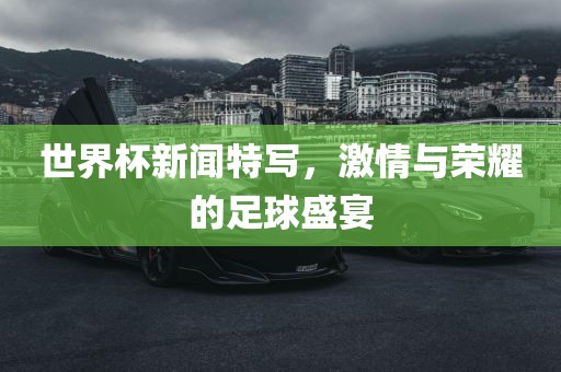 世界杯新闻特写，激情与荣耀的足球盛宴