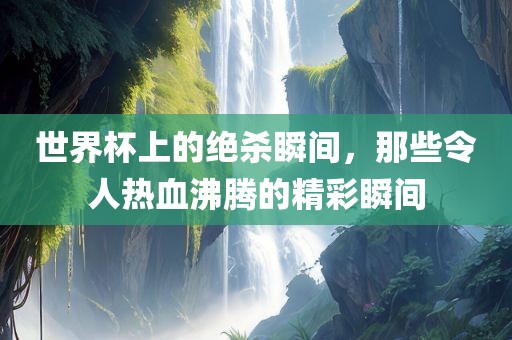 世界杯上的绝杀瞬间，那些令人热血沸腾的精彩瞬间