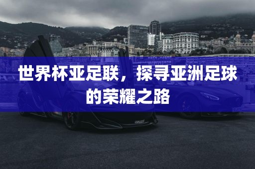 世界杯亚足联，探寻亚洲足球的荣耀之路