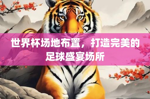 世界杯场地布置，打造完美的足球盛宴场所
