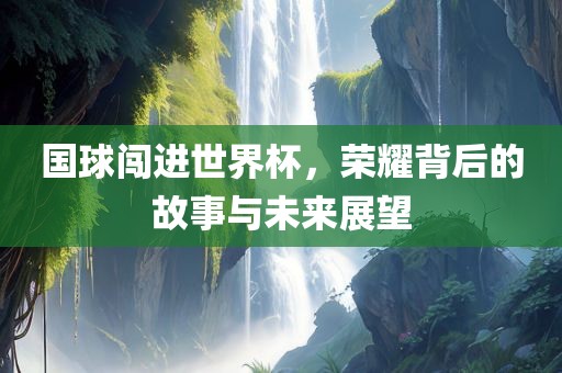 国球闯进世界杯，荣耀背后的故事与未来展望
