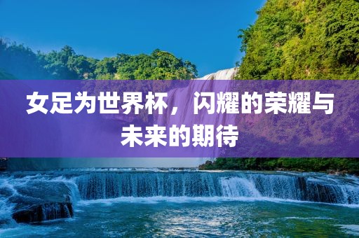 女足为世界杯，闪耀的荣耀与未来的期待