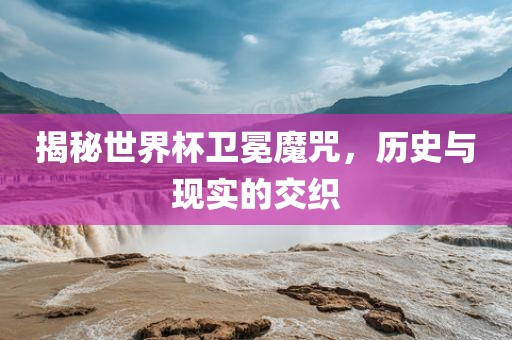 揭秘世界杯卫冕魔咒，历史与现实的交织