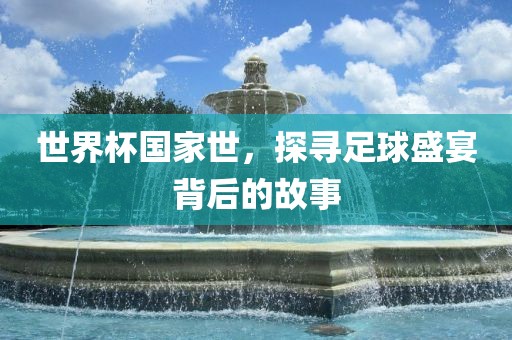 世界杯国家世，探寻足球盛宴背后的故事