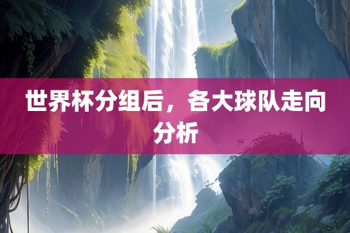 世界杯分组后，各大球队走向分析吉安市靖泰电力工程有限公司