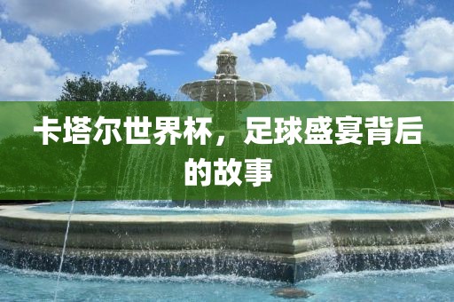 卡塔尔世界杯，足球盛宴背后的故事
