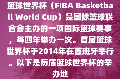篮球世界杯（FIBA Basketball World Cup）是国际篮球联合会主办的一项国际篮球赛事，每四年举办一次。首届篮球世界杯于2014年在西班牙举行。以下是历届篮球世界杯的举办地