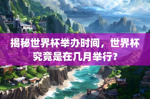 揭秘世界杯举办时间，世界杯究竟是在几月举行？