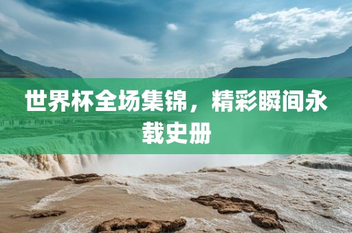 世界杯全场集锦，精彩瞬间永载史册
