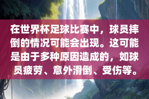 在世界杯足球比赛中，球员摔倒的情况可能会出现。这可能是由于多种原因造成的，如球员疲劳、意外滑倒、受伤等。