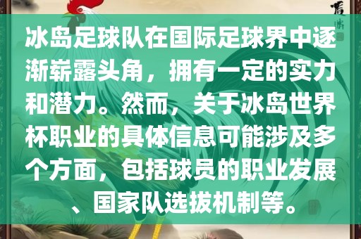 冰岛足球队在国际足球界中逐渐崭露头角，拥有一定的实力和潜力。然而，关于冰岛世界杯职业的具体信息可能涉及多个方面，包括球员的职业发展、国家队选拔机制等。