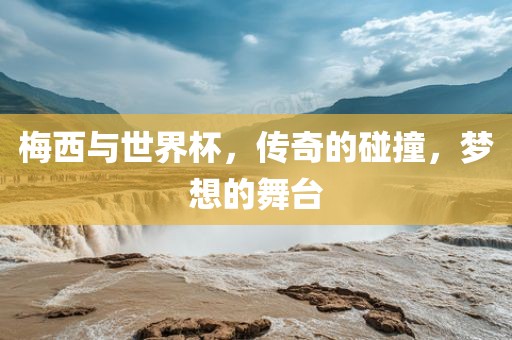 梅西与世界杯，传奇的碰撞，梦想的舞台