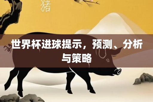 世界杯进球提示，预测、分析与策略吉安市靖泰电力工程有限公司